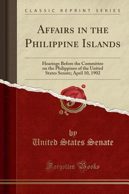 Affairs in the Philippine Islands: Hearings Before the Committee on the Philippines of the United States Senate; April 10, 1902